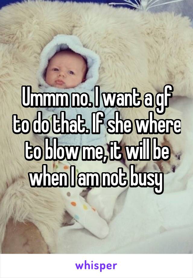 Ummm no. I want a gf to do that. If she where to blow me, it will be when I am not busy 