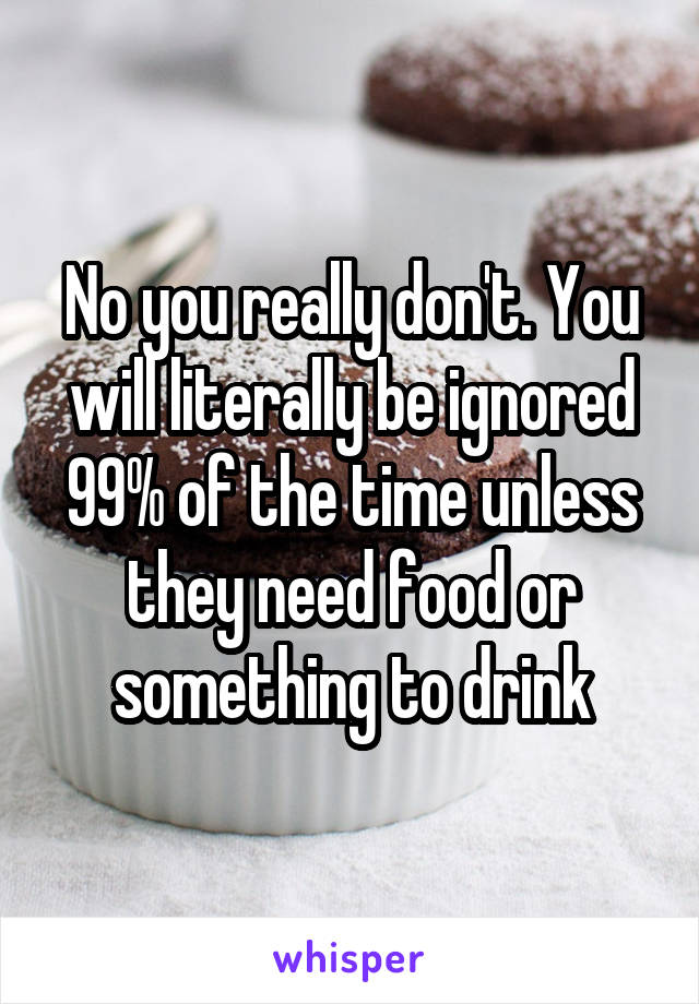 No you really don't. You will literally be ignored 99% of the time unless they need food or something to drink