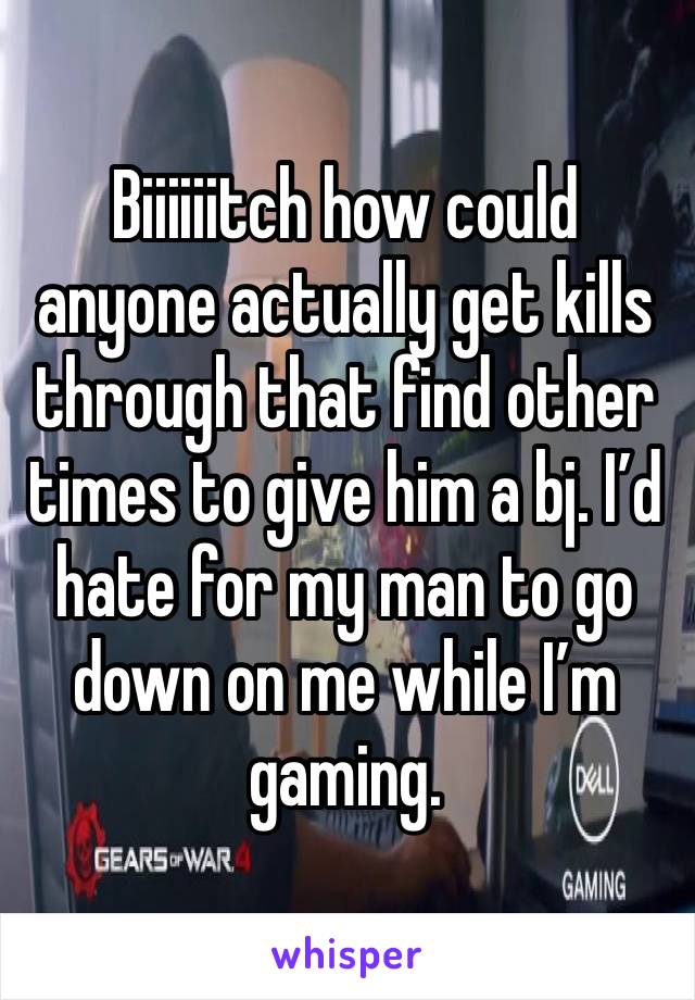 Biiiiiitch how could anyone actually get kills through that find other times to give him a bj. I’d hate for my man to go down on me while I’m gaming. 