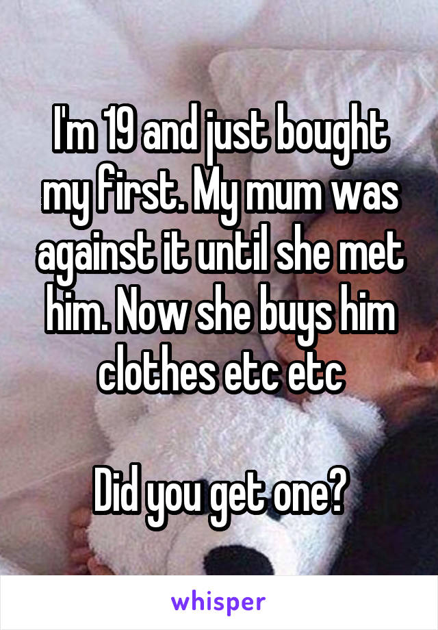 I'm 19 and just bought my first. My mum was against it until she met him. Now she buys him clothes etc etc

Did you get one?