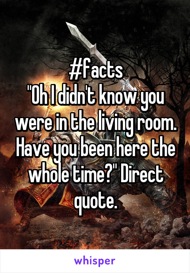 #facts
"Oh I didn't know you were in the living room. Have you been here the whole time?" Direct quote.