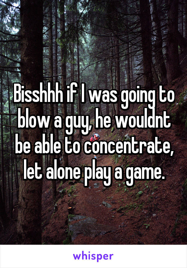 Bisshhh if I was going to blow a guy, he wouldnt be able to concentrate, let alone play a game.