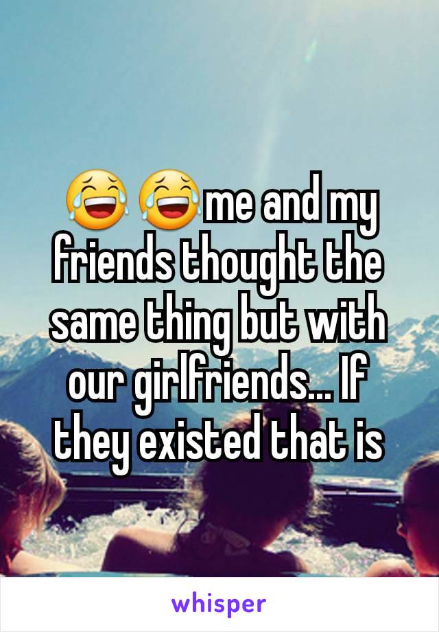 😂😂me and my friends thought the same thing but with our girlfriends... If they existed that is