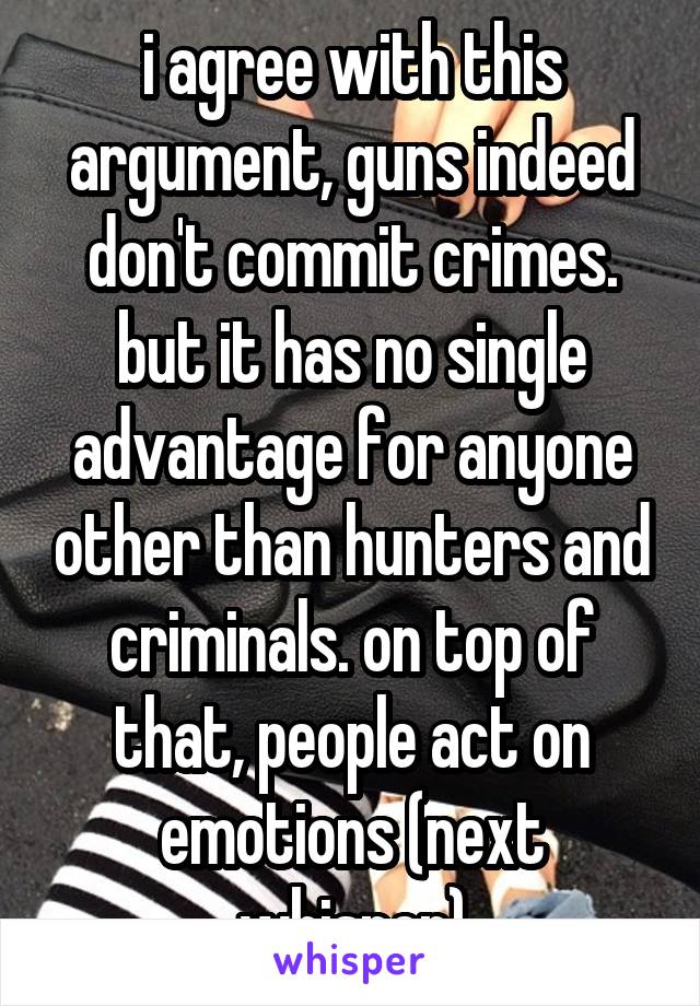 i agree with this argument, guns indeed don't commit crimes. but it has no single advantage for anyone other than hunters and criminals. on top of that, people act on emotions (next whisper)