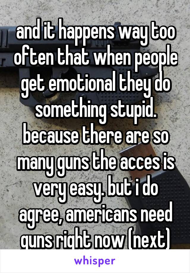 and it happens way too often that when people get emotional they do something stupid. because there are so many guns the acces is very easy. but i do agree, americans need guns right now (next)