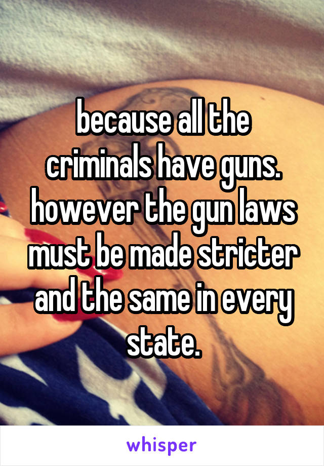 because all the criminals have guns. however the gun laws must be made stricter and the same in every state.