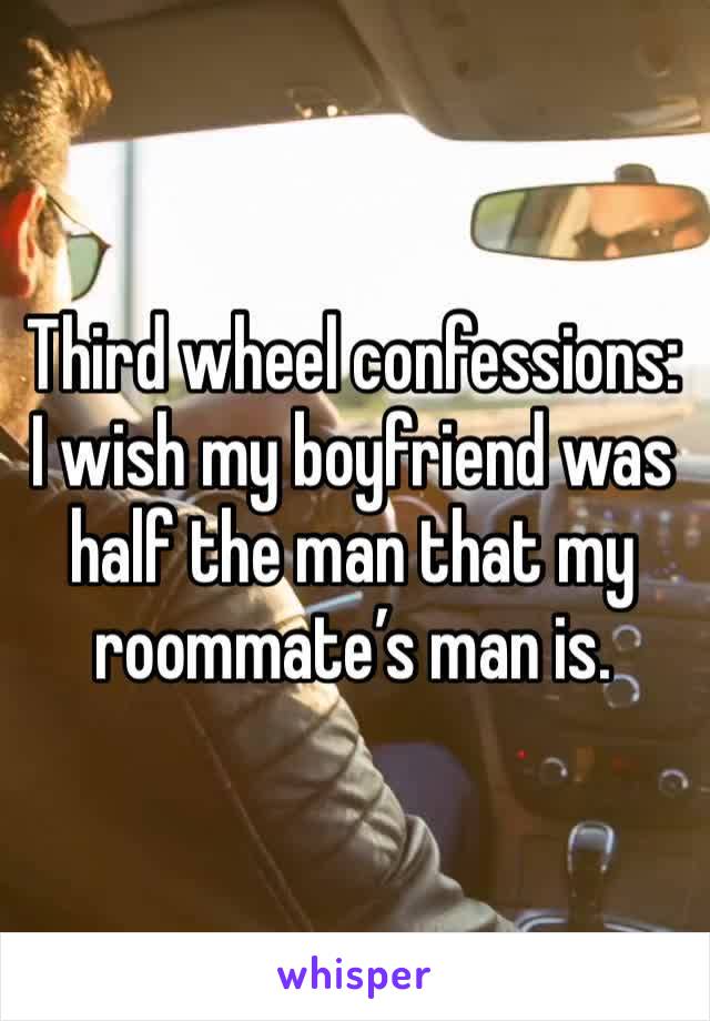 Third wheel confessions:
I wish my boyfriend was half the man that my roommate’s man is. 