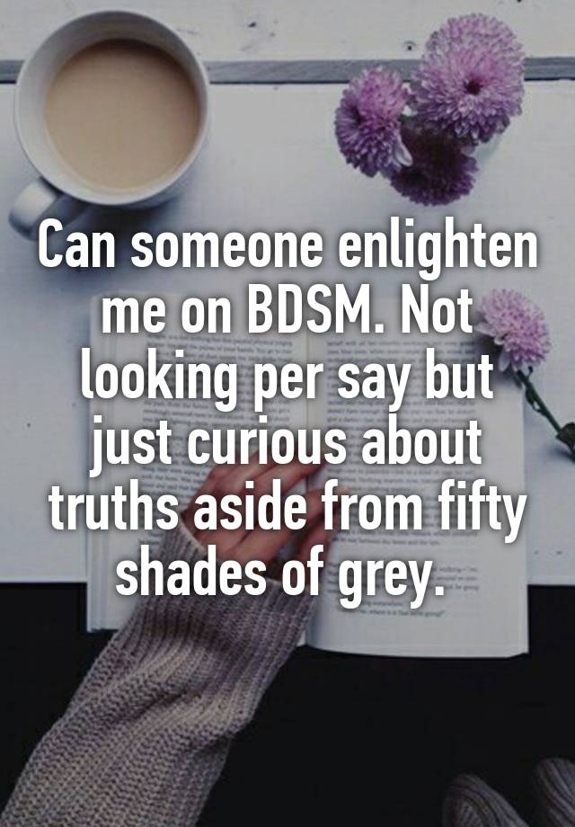 Can someone enlighten me on BDSM. Not looking per say but just curious about truths aside from fifty shades of grey. 
