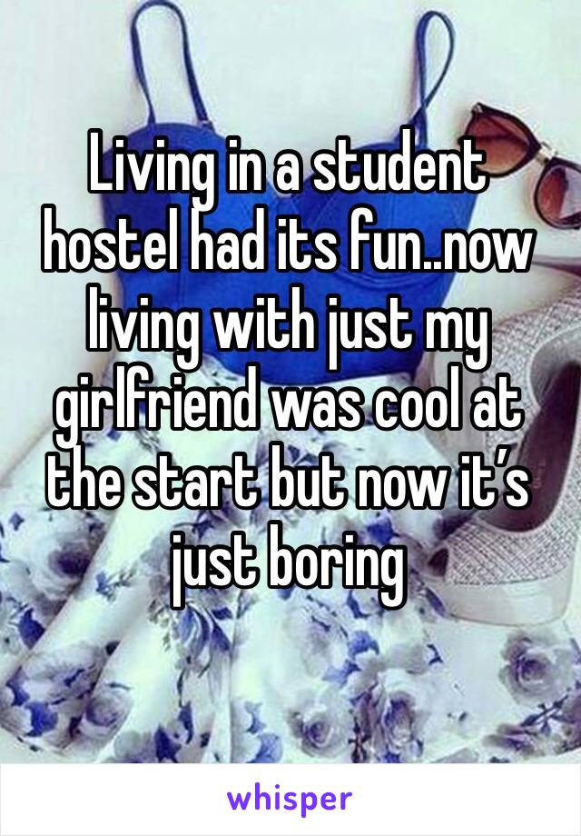 Living in a student hostel had its fun..now living with just my girlfriend was cool at the start but now it’s just boring 