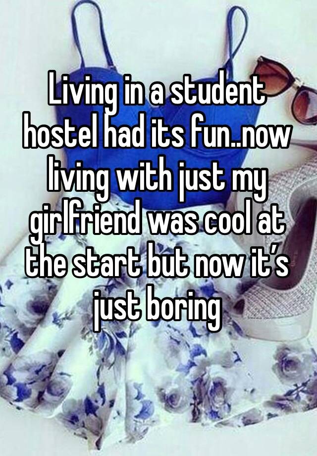 Living in a student hostel had its fun..now living with just my girlfriend was cool at the start but now it’s just boring 