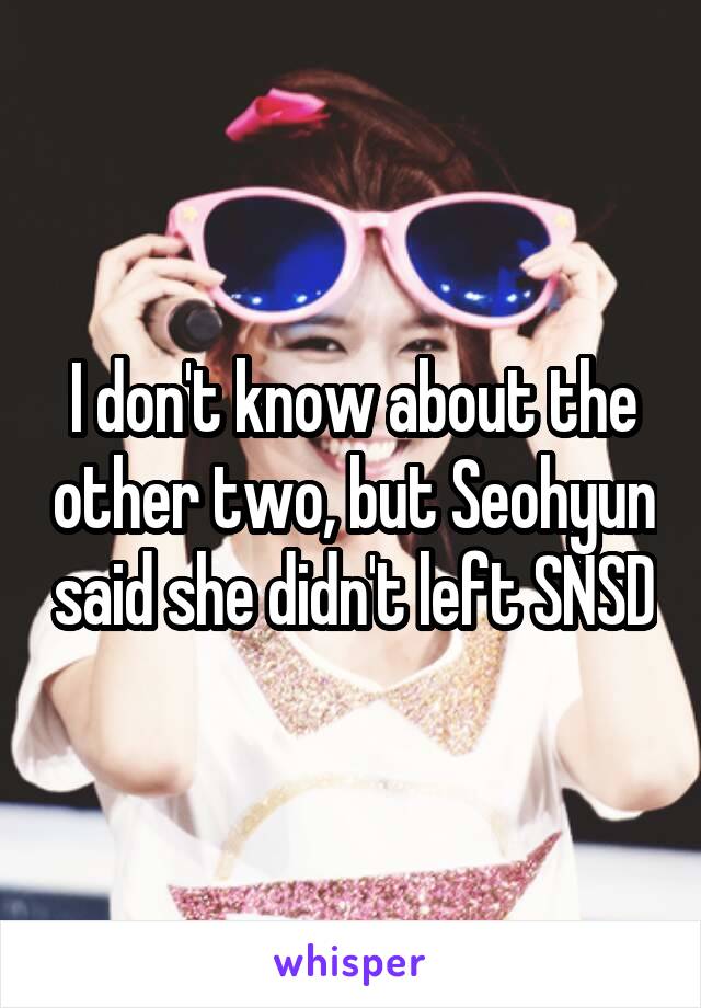 I don't know about the other two, but Seohyun said she didn't left SNSD