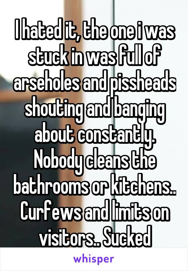 I hated it, the one i was stuck in was full of arseholes and pissheads shouting and banging about constantly. Nobody cleans the bathrooms or kitchens.. Curfews and limits on visitors.. Sucked