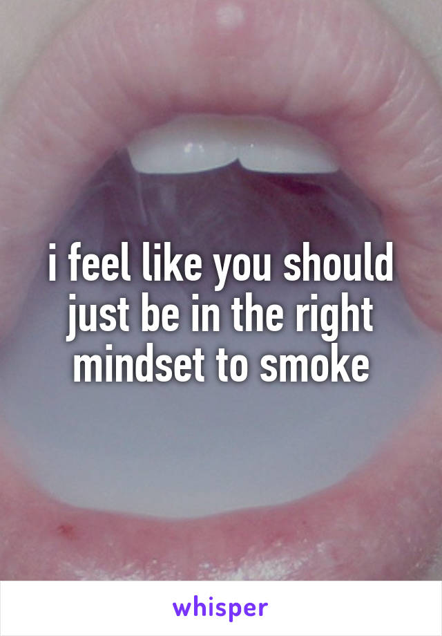 i feel like you should just be in the right mindset to smoke