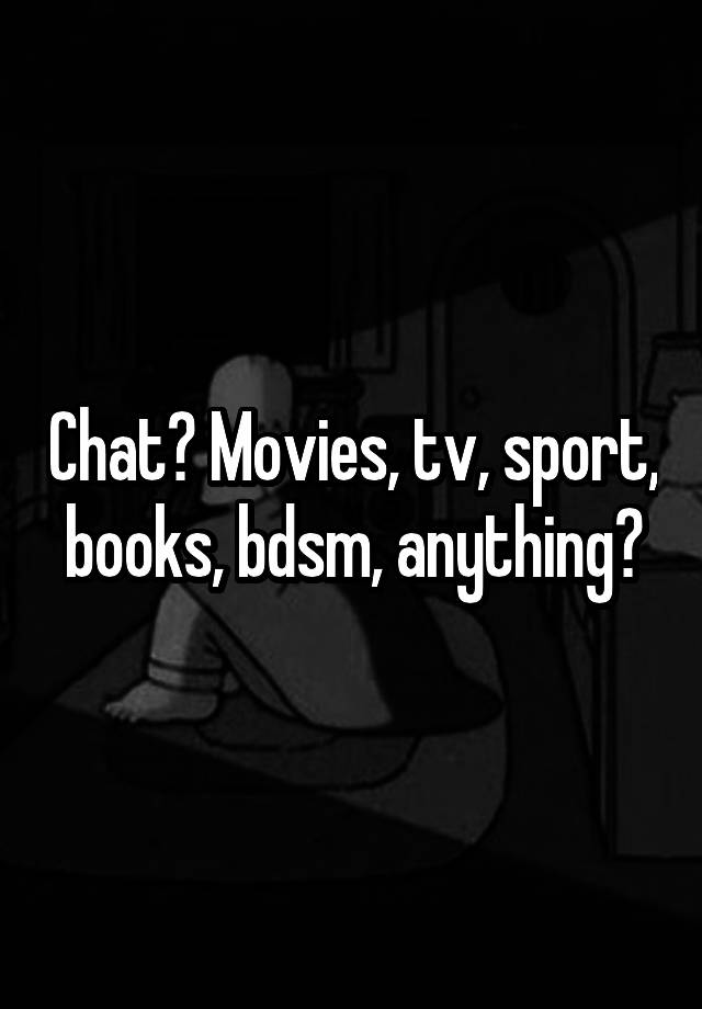 Chat? Movies, tv, sport, books, bdsm, anything?
