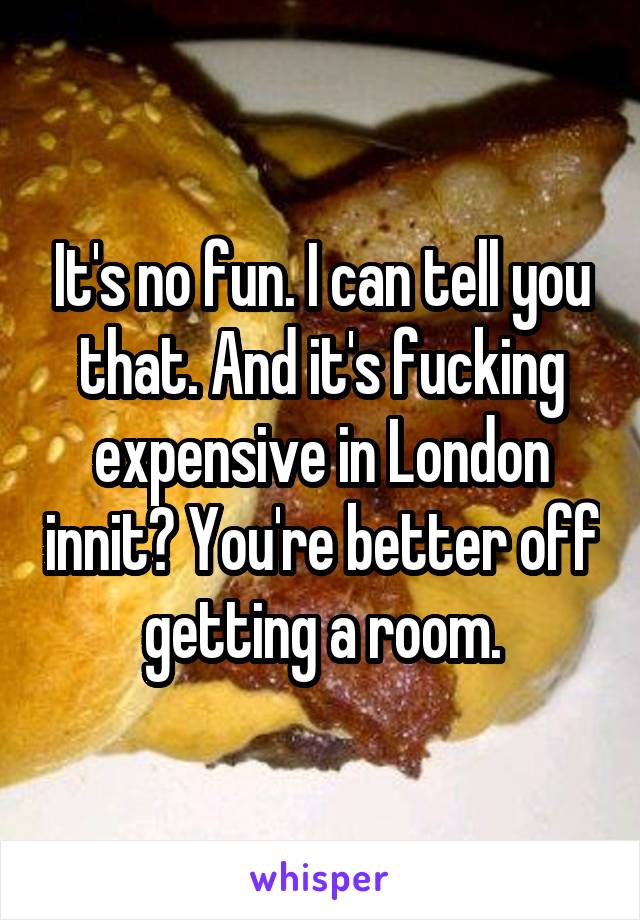 It's no fun. I can tell you that. And it's fucking expensive in London innit? You're better off getting a room.