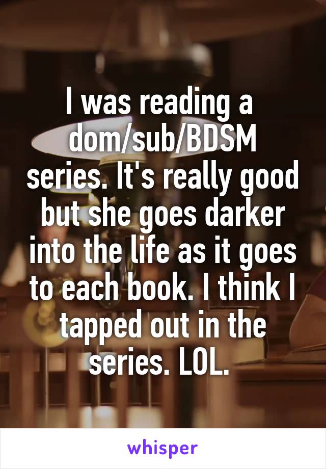 I was reading a 
dom/sub/BDSM series. It's really good but she goes darker into the life as it goes to each book. I think I tapped out in the series. LOL. 
