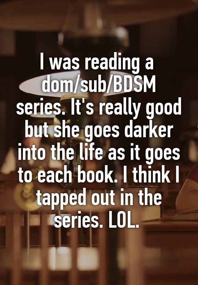 I was reading a 
dom/sub/BDSM series. It's really good but she goes darker into the life as it goes to each book. I think I tapped out in the series. LOL. 