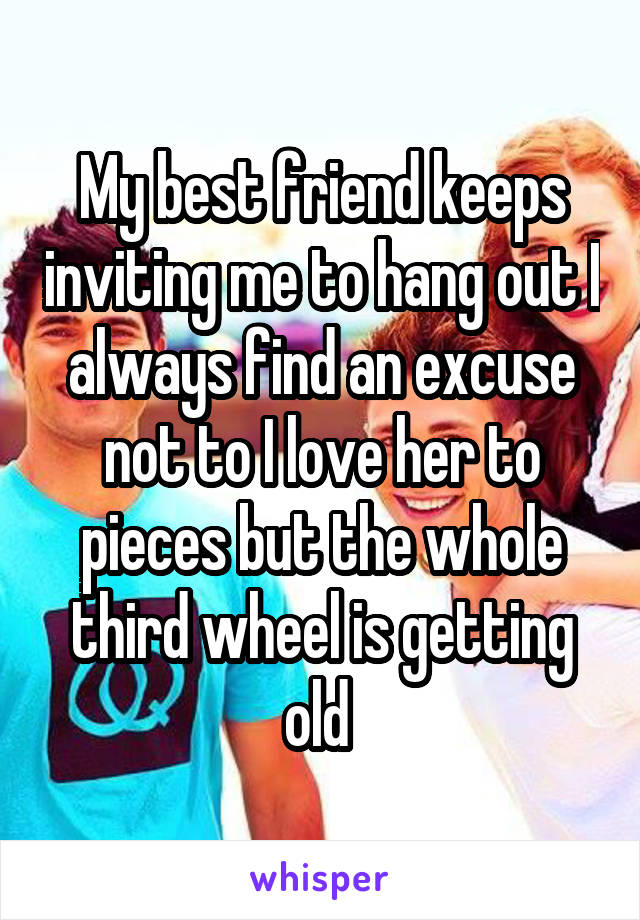 My best friend keeps inviting me to hang out I always find an excuse not to I love her to pieces but the whole third wheel is getting old 