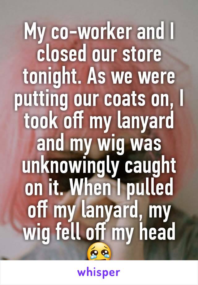 My co-worker and I closed our store tonight. As we were putting our coats on, I took off my lanyard and my wig was unknowingly caught on it. When I pulled off my lanyard, my wig fell off my head 😢