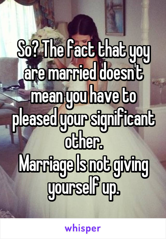 So? The fact that yoy are married doesn't mean you have to pleased your significant other.
Marriage Is not giving yourself up.