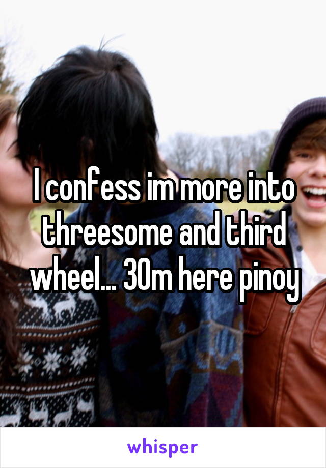 I confess im more into threesome and third wheel... 30m here pinoy