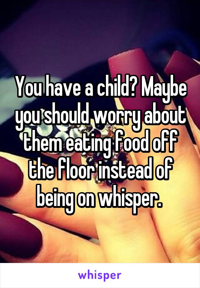 You have a child? Maybe you should worry about them eating food off the floor instead of being on whisper. 
