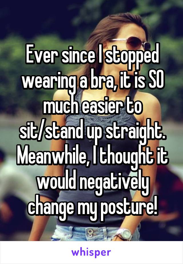 Ever since I stopped wearing a bra, it is SO much easier to sit/stand up straight. Meanwhile, I thought it would negatively change my posture!