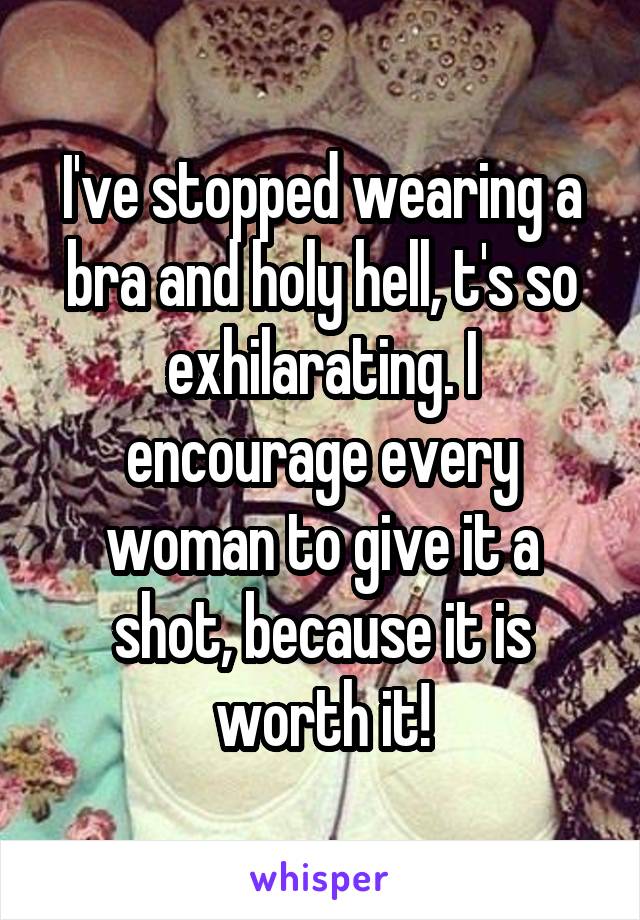 I've stopped wearing a bra and holy hell, t's so exhilarating. I encourage every woman to give it a shot, because it is worth it!