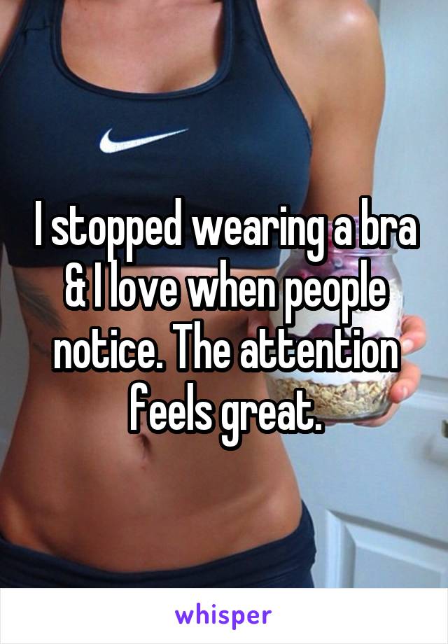 I stopped wearing a bra & I love when people notice. The attention feels great.
