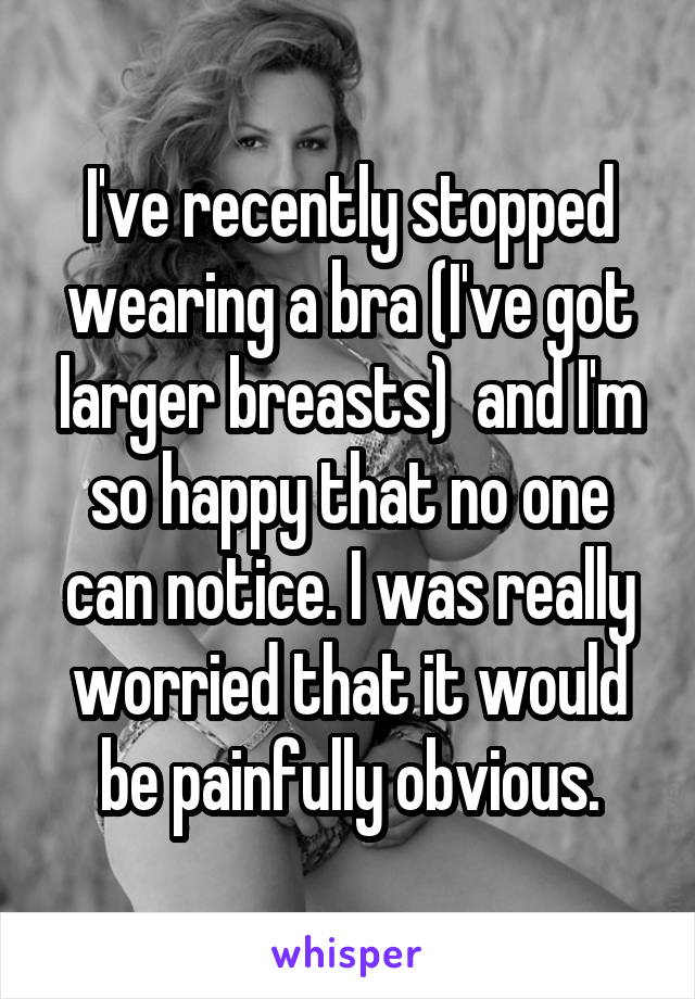I've recently stopped wearing a bra (I've got larger breasts)  and I'm so happy that no one can notice. I was really worried that it would be painfully obvious.