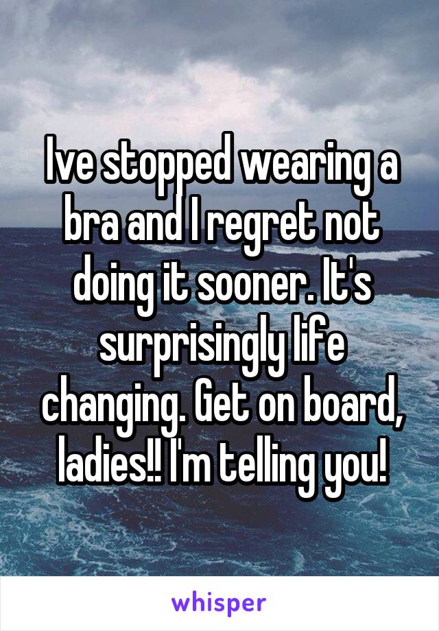 Ive stopped wearing a bra and I regret not doing it sooner. It's surprisingly life changing. Get on board, ladies!! I'm telling you!