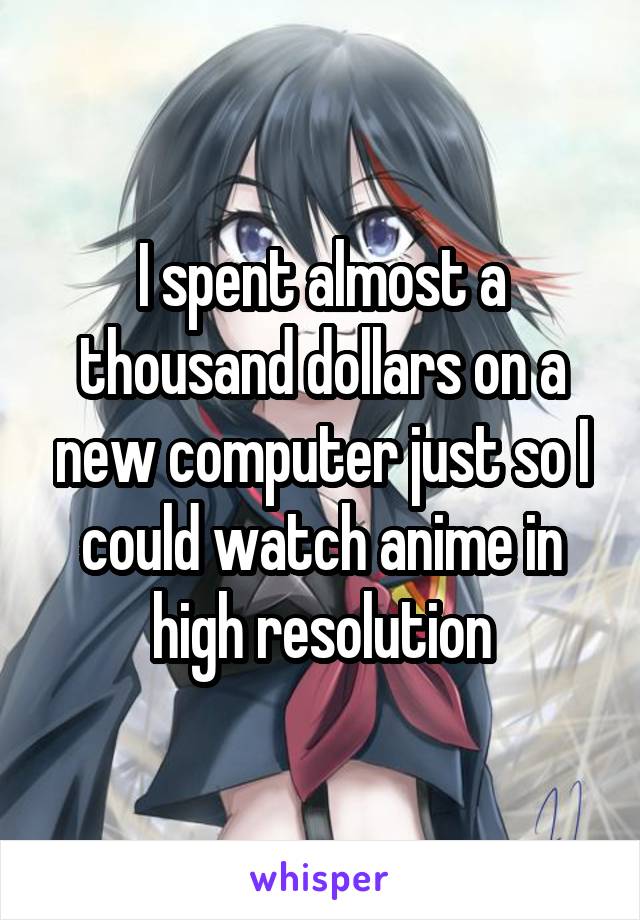 I spent almost a thousand dollars on a new computer just so I could watch anime in high resolution