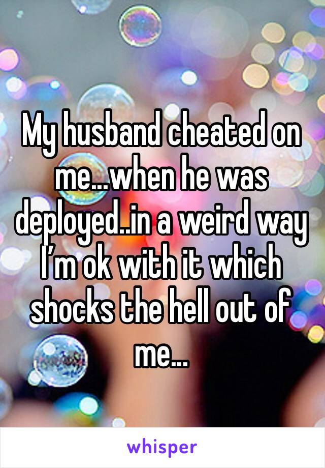 My husband cheated on me...when he was deployed..in a weird way I’m ok with it which shocks the hell out of me...