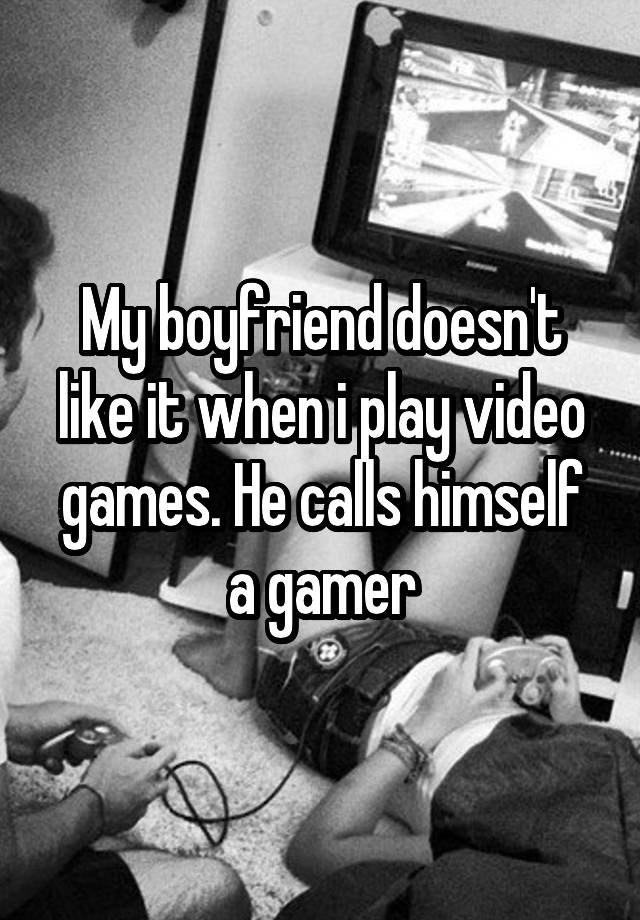 My boyfriend doesn't like it when i play video games. He calls himself a gamer