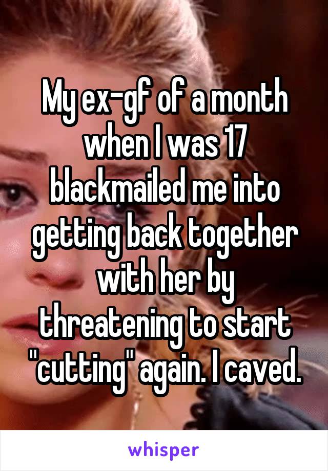 My ex-gf of a month when I was 17 blackmailed me into getting back together with her by threatening to start "cutting" again. I caved.