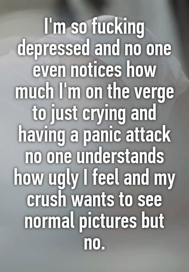 I'm so fucking depressed and no one even notices how much I'm on the verge to just crying and having a panic attack no one understands how ugly I feel and my crush wants to see normal pictures but no.