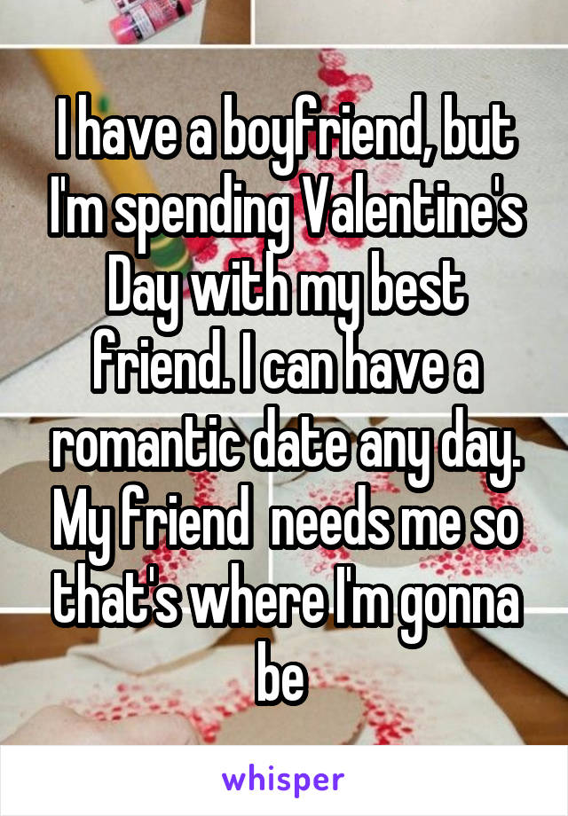 I have a boyfriend, but I'm spending Valentine's Day with my best friend. I can have a romantic date any day. My friend  needs me so that's where I'm gonna be 