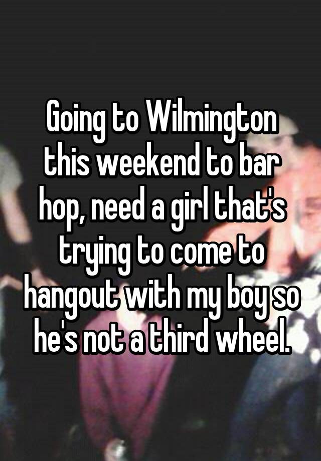 Going to Wilmington this weekend to bar hop, need a girl that's trying to come to hangout with my boy so he's not a third wheel.