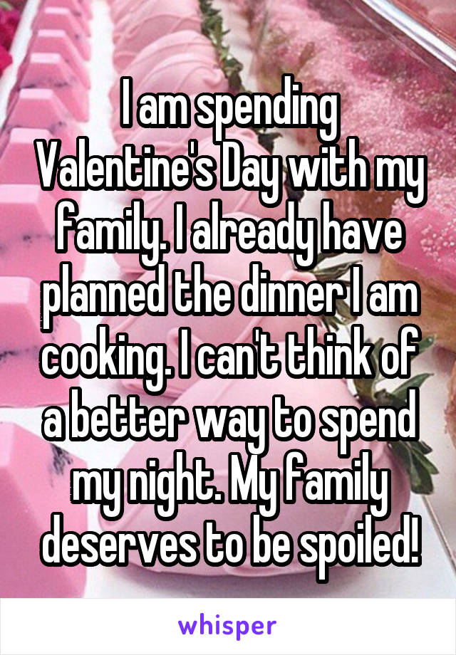 I am spending Valentine's Day with my family. I already have planned the dinner I am cooking. I can't think of a better way to spend my night. My family deserves to be spoiled!