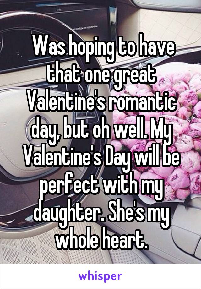  Was hoping to have that one great Valentine's romantic day, but oh well. My Valentine's Day will be perfect with my daughter. She's my whole heart.