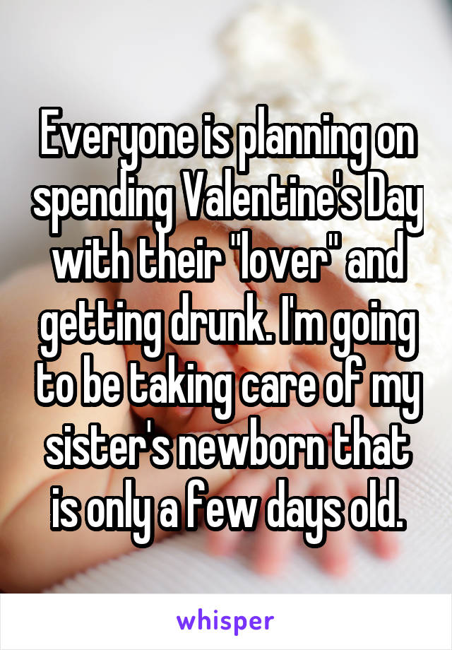 Everyone is planning on spending Valentine's Day with their "lover" and getting drunk. I'm going to be taking care of my sister's newborn that is only a few days old.