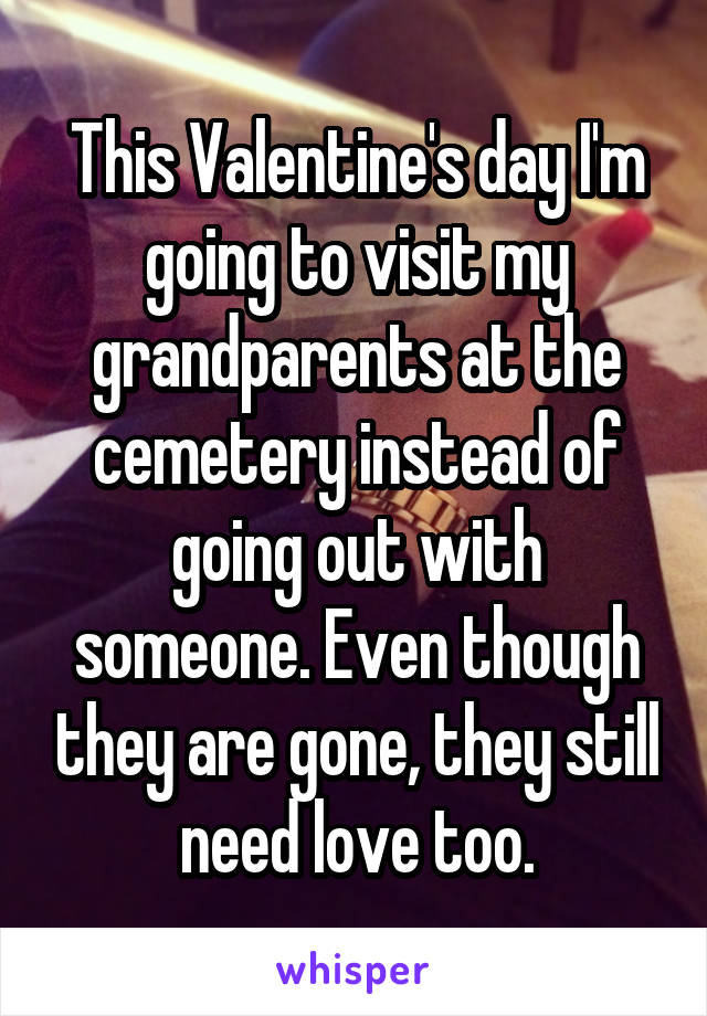 This Valentine's day I'm going to visit my grandparents at the cemetery instead of going out with someone. Even though they are gone, they still need love too.