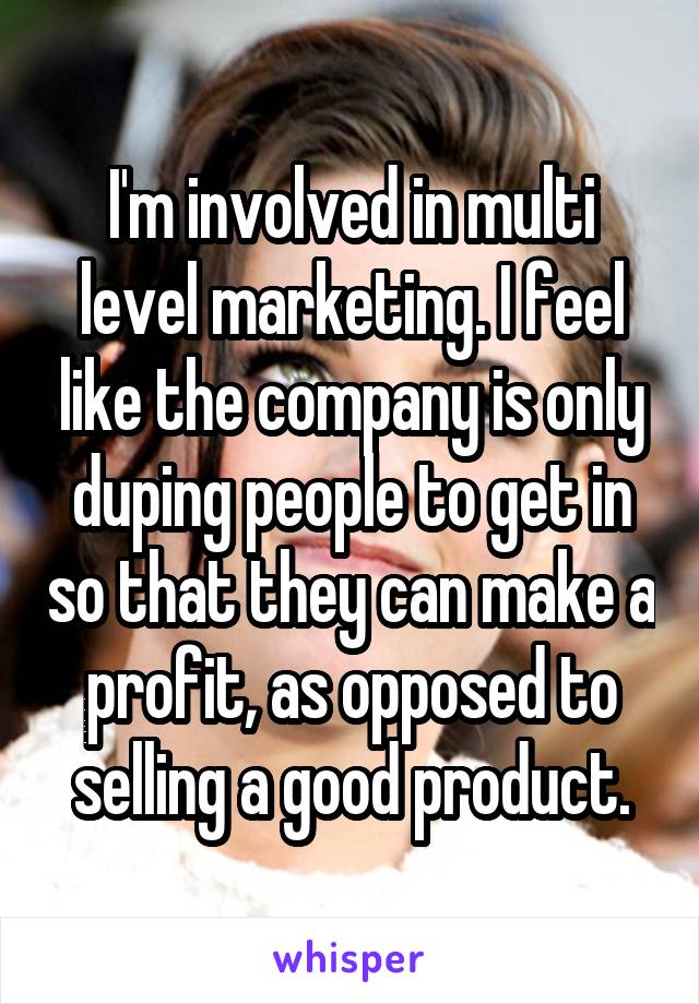 I'm involved in multi level marketing. I feel like the company is only duping people to get in so that they can make a profit, as opposed to selling a good product.