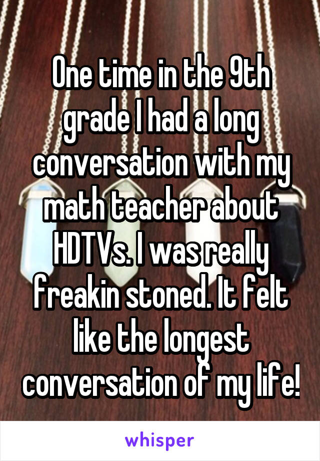 One time in the 9th grade I had a long conversation with my math teacher about HDTVs. I was really freakin stoned. It felt like the longest conversation of my life!