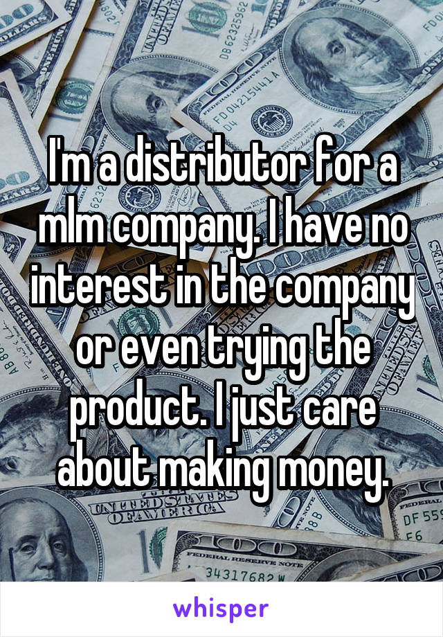 I'm a distributor for a mlm company. I have no interest in the company or even trying the product. I just care about making money.