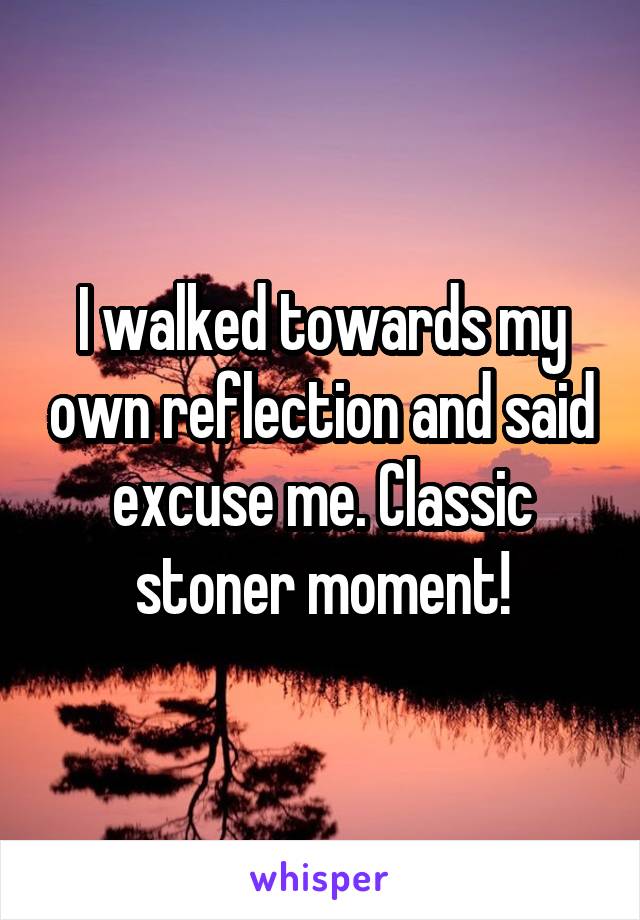 I walked towards my own reflection and said excuse me. Classic stoner moment!