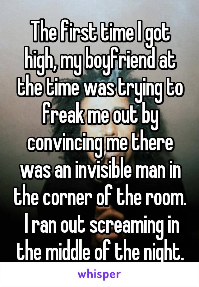 The first time I got high, my boyfriend at the time was trying to freak me out by convincing me there was an invisible man in the corner of the room.  I ran out screaming in the middle of the night.