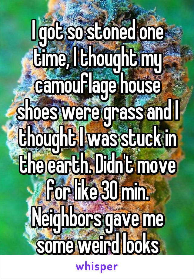 I got so stoned one time, I thought my camouflage house shoes were grass and I thought I was stuck in the earth. Didn't move for like 30 min. Neighbors gave me some weird looks