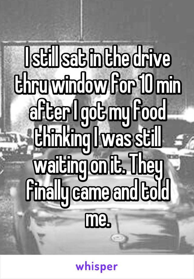 I still sat in the drive thru window for 10 min after I got my food thinking I was still waiting on it. They finally came and told me.