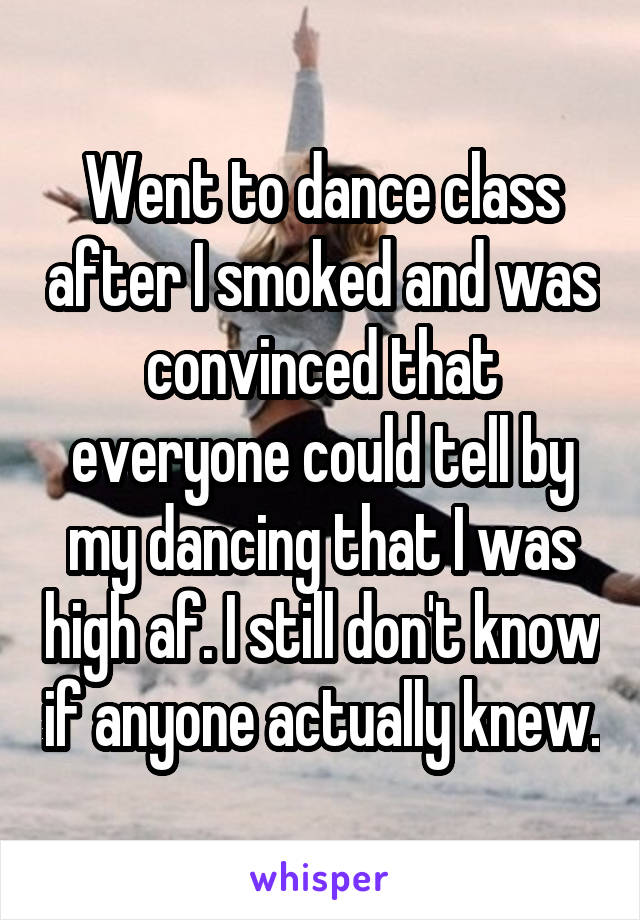 Went to dance class after I smoked and was convinced that everyone could tell by my dancing that I was high af. I still don't know if anyone actually knew.